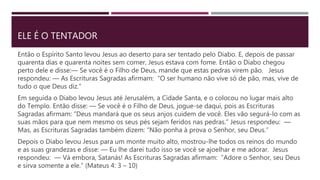 ELE É O TENTADOR
Então o Espírito Santo levou Jesus ao deserto para ser tentado pelo Diabo. E, depois de passar
quarenta dias e quarenta noites sem comer, Jesus estava com fome. Então o Diabo chegou
perto dele e disse:— Se você é o Filho de Deus, mande que estas pedras virem pão. Jesus
respondeu: — As Escrituras Sagradas afirmam: “O ser humano não vive só de pão, mas, vive de
tudo o que Deus diz.”
Em seguida o Diabo levou Jesus até Jerusalém, a Cidade Santa, e o colocou no lugar mais alto
do Templo. Então disse: — Se você é o Filho de Deus, jogue-se daqui, pois as Escrituras
Sagradas afirmam: “Deus mandará que os seus anjos cuidem de você. Eles vão segurá-lo com as
suas mãos para que nem mesmo os seus pés sejam feridos nas pedras.” Jesus respondeu: —
Mas, as Escrituras Sagradas também dizem: “Não ponha à prova o Senhor, seu Deus.”
Depois o Diabo levou Jesus para um monte muito alto, mostrou-lhe todos os reinos do mundo
e as suas grandezas e disse: — Eu lhe darei tudo isso se você se ajoelhar e me adorar. Jesus
respondeu: — Vá embora, Satanás! As Escrituras Sagradas afirmam: “Adore o Senhor, seu Deus
e sirva somente a ele.” (Mateus 4: 3 – 10)
 