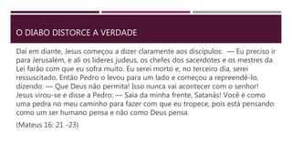 O DIABO DISTORCE A VERDADE
Daí em diante, Jesus começou a dizer claramente aos discípulos: — Eu preciso ir
para Jerusalém, e ali os líderes judeus, os chefes dos sacerdotes e os mestres da
Lei farão com que eu sofra muito. Eu serei morto e, no terceiro dia, serei
ressuscitado. Então Pedro o levou para um lado e começou a repreendê-lo,
dizendo: — Que Deus não permita! Isso nunca vai acontecer com o senhor!
Jesus virou-se e disse a Pedro: — Saia da minha frente, Satanás! Você é como
uma pedra no meu caminho para fazer com que eu tropece, pois está pensando
como um ser humano pensa e não como Deus pensa.
(Mateus 16: 21 -23)
 