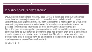 O DIABO É O DEUS DESTE SÉCULO
Deus, na sua misericórdia, nos deu essa tarefa, e é por isso que nunca ficamos
desanimados. Nós rejeitamos tudo o que é feito escondido e tudo o que é
vergonhoso. Não agimos de má-fé, nem falsificamos a mensagem de Deus. Pelo
contrário, agimos sempre abertamente, de acordo com a verdade, e assim as
pessoas têm uma boa impressão de nós, que vivemos na presença de
Deus. Porque, se o evangelho que anunciamos está escondido, está escondido
somente para os que estão se perdendo. Eles não podem crer, pois o deus deste
mundo conservou a mente deles na escuridão. Ele não os deixa ver a luz que
brilha sobre eles, a luz que vem da boa notícia a respeito da glória de Cristo, o
qual nos mostra como Deus realmente é.
(II Cor. 4: 1 -4)
 