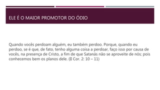 ELE É O MAIOR PROMOTOR DO ÓDIO
Quando vocês perdoam alguém, eu também perdoo. Porque, quando eu
perdoo, se é que, de fato, tenho alguma coisa a perdoar, faço isso por causa de
vocês, na presença de Cristo, a fim de que Satanás não se aproveite de nós; pois
conhecemos bem os planos dele. (II Cor. 2: 10 – 11)
 