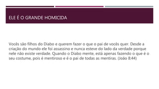 ELE É O GRANDE HOMICIDA
Vocês são filhos do Diabo e querem fazer o que o pai de vocês quer. Desde a
criação do mundo ele foi assassino e nunca esteve do lado da verdade porque
nele não existe verdade. Quando o Diabo mente, está apenas fazendo o que é o
seu costume, pois é mentiroso e é o pai de todas as mentiras. (João 8:44)
 