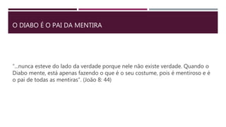 O DIABO É O PAI DA MENTIRA
“...nunca esteve do lado da verdade porque nele não existe verdade. Quando o
Diabo mente, está apenas fazendo o que é o seu costume, pois é mentiroso e é
o pai de todas as mentiras”. (João 8: 44)
 