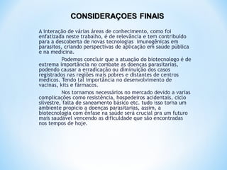 A interação de várias áreas de conhecimento, como foi
enfatizada neste trabalho, é de relevância e tem contribuído
para a descoberta de novas tecnologias imunogênicas em
parasitos, criando perspectivas de aplicação em saúde pública
e na medicina.
Podemos concluir que a atuação do biotecnologo é de
extrema importância no combate as doenças parasitarias,
podendo causar a erradicação ou diminuição dos casos
registrados nas regiões mais pobres e distantes de centros
médicos. Tendo tal importância no desenvolvimento de
vacinas, kits e fármacos.
Nos tornamos necessários no mercado devido a varias
complicações como resistência, hospedeiros acidentais, ciclo
silvestre, falta de saneamento básico etc. tudo isso torna um
ambiente propicio a doenças parasitarias, assim, a
biotecnologia com ênfase na saúde será crucial pra um futuro
mais saudável vencendo as dificuldade que são encontradas
nos tempos de hoje.
 