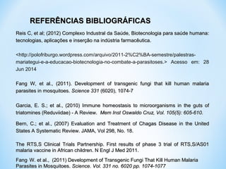   
Reis C, et al; (2012) Complexo Industral da Saúde, Biotecnologia para saúde humana: Reis C, et al; (2012) Complexo Industral da Saúde, Biotecnologia para saúde humana: 
tecnologias, aplicações e inserção na indústria farmacêutica.tecnologias, aplicações e inserção na indústria farmacêutica.
<http://polofriburgo.wordpress.com/arquivo/2011-2%C2%BA-semestre/palestras-
mariategui-e-a-educacao-biotecnologia-no-combate-a-parasitoses.>  Acesso  em:  28 
Jun 2014
Fang  W,  et  al.,  (2011).  Development  of  transgenic  fungi  that  kill  human  malaria Fang  W,  et  al.,  (2011).  Development  of  transgenic  fungi  that  kill  human  malaria 
parasites in mosquitoes. parasites in mosquitoes. Science 331Science 331 (6020), 1074-7 (6020), 1074-7
Garcia,  E.  S.;  et  al.,  (2010) Garcia,  E.  S.;  et  al.,  (2010)  Immune  homeostasis  to  microorganisms  in  the  guts  of Immune  homeostasis  to  microorganisms  in  the  guts  of 
triatomines (Reduviidae) - A Review. triatomines (Reduviidae) - A Review.   Mem Inst Oswaldo Cruz, Vol. 105(5): 605-610.Mem Inst Oswaldo Cruz, Vol. 105(5): 605-610.
Bern,  C.;  et  al.,  (2007) Bern,  C.;  et  al.,  (2007)  Evaluation  and  Treatment  of  Chagas  Disease Evaluation  and  Treatment  of  Chagas  Disease  in  the  United in  the  United 
States A Systematic Review. JAMA, Vol 298, No. 18.States A Systematic Review. JAMA, Vol 298, No. 18.
The  RTS,S  Clinical  Trials  Partnership.  First  results  of  phase  3  trial  of  RTS,S/AS01 The  RTS,S  Clinical  Trials  Partnership.  First  results  of  phase  3  trial  of  RTS,S/AS01 
malaria vaccine in African children. N Engl J Med 2011. malaria vaccine in African children. N Engl J Med 2011. 
FangFang,,
 W. et al.,  (2011) Development of Transgenic Fungi That Kill Human Malaria  W. et al.,  (2011) Development of Transgenic Fungi That Kill Human Malaria 
Parasites in Mosquitoes. Parasites in Mosquitoes. Science. Vol. 331 no. 6020 pp. 1074-1077Science. Vol. 331 no. 6020 pp. 1074-1077
REFERÊNCIAS BIBLIOGRÁFICASREFERÊNCIAS BIBLIOGRÁFICAS
 