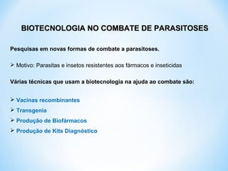 Pesquisas em novas formas de combate a parasitoses.
 Motivo: Parasitas e insetos resistentes aos fármacos e inseticidas
Várias técnicas que usam a biotecnologia na ajuda ao combate são:
 Vacinas recombinantes
 Transgenia
 Produção de Biofármacos
 Produção de Kits Diagnóstico
BIOTECNOLOGIA NO COMBATE DE PARASITOSESBIOTECNOLOGIA NO COMBATE DE PARASITOSES
 