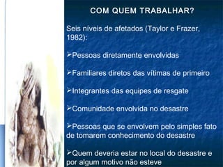 COM QUEM TRABALHAR?
Seis níveis de afetados (Taylor e Frazer,
1982):
Pessoas diretamente envolvidas
Familiares diretos das vítimas de primeiro
Integrantes das equipes de resgate
Comunidade envolvida no desastre
Pessoas que se envolvem pelo simples fato
de tomarem conhecimento do desastre
Quem deveria estar no local do desastre e
por algum motivo não esteve
 