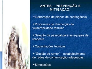 ANTES – PREVENÇÃO E
MITIGAÇÃO:
Elaboração de planos de contingência
Programas de diminuição da
vulnerabilidade familiar
Seleção de pessoal para as equipes de
resposta
Capacitações técnicas
“Gestão do rumor” – estabelecimento
de redes de comunicação adequadas
Simulações
 