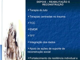 DEPOIS – REABILITAÇÃO E
RECONSTRUÇÃO
Terapia do luto
Terapias centradas no trauma:
TCC
EMDR
TFT
Integração dos dados
Apoio às ações de suporte de
reconstrução social
Fortalecimento da resiliência individual e
 