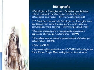 Bibliografia
Psicologia de Emergências e Desastres na América
Latina: promoção de direitos e construção de
estratégias de atuação – CFP/www.pol.org.br/pdf
1º Seminário nacional de Psicologia das Emergências e
dos Desastres: contribuições para a construção de
comunidades mais seguras – CFP/www.pol.org.br/pdf
Recomendações para a recuperação emocional à
população afetada por catástrofes – CRPMG
O cuidado com crianças e adolescentes afetados por
catástrofes – CRPMG
Site do CRPSP
Apresentações assistidas no 9º COREP e Psicologia em
Foco: Eliana Torga, Márcio Gagliato e Lilian Garete
 