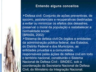 Entendo alguns conceitos
Defesa civil: Conjunto de ações preventivas, de
socorro, assistenciais e recuperativas destinadas
a evitar ou minimizar os efeitos dos desastres,
preservar o moral da população e restabelecer a
normalidade social.
(BRASIL 2002)
Sistema de defesa civil:Os órgãos e entidades
da administração pública federal, dos Estados,
do Distrito Federal e dos Municípios, as
entidades privadas e a comunidade,
responsáveis pelas ações de defesa civil em todo
o território nacional, constituirão o Sistema
Nacional de Defesa Civil - SINDEC, sob a
coordenação da Secretaria Nacional de Defesa
Civil, do Ministério da Integração Nacional.
 