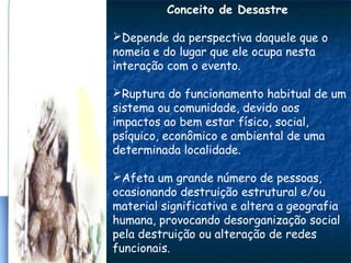 Conceito de Desastre
Depende da perspectiva daquele que o
nomeia e do lugar que ele ocupa nesta
interação com o evento.
Ruptura do funcionamento habitual de um
sistema ou comunidade, devido aos
impactos ao bem estar físico, social,
psíquico, econômico e ambiental de uma
determinada localidade.
Afeta um grande número de pessoas,
ocasionando destruição estrutural e/ou
material significativa e altera a geografia
humana, provocando desorganização social
pela destruição ou alteração de redes
funcionais.
 