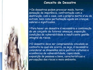 Conceito de Desastre
Os desastres podem provocar medo, horror,
sensação de impotência, confrontação com a
destruição, com o caos, com a própria morte eou de
outrem, bem como perturbação aguda em crenças,
valores e significados.
Para haver um desastre é necessária a combinação
de um conjunto de fatores: ameaças, exposição,
condições de vulnerabilidade e insuficiente gestão
integral de riscos.
O desastre deve ser compreendido vinculado ao
contexto no qual ele ocorre, ou seja, é necessário
considerar as dimensões sócio-politico-culturais e
econômicos de vulnerabilidade, capacidade,
exposição de pessoas e bens, características e
percepções dos riscos e meio ambiente.
 