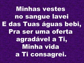 Minhas vestes  no sangue lavei E das Tuas águas bebi, Pra ser uma oferta  agradável a Ti, Minha vida  a Ti consagrei.   