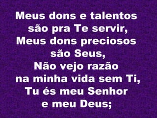 Meus dons e talentos  são pra Te servir, Meus dons preciosos  são Seus, Não vejo razão  na minha vida sem Ti, Tu és meu Senhor  e meu Deus;   