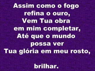 Assim como o fogo  refina o ouro, Vem Tua obra  em mim completar, Até que o mundo  possa ver Tua glória em meu rosto,  brilhar.   