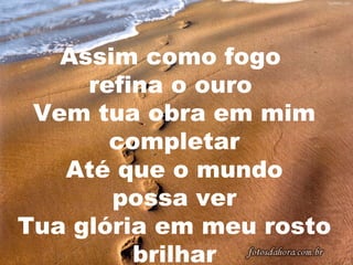 Assim como fogo
refina o ouro
Vem tua obra em mim
completar
Até que o mundo
possa ver
Tua glória em meu rosto
brilhar

 