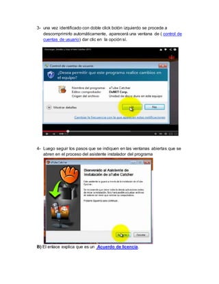 3- una vez identificado con doble click botón izquierdo se procede a 
descomprimirlo automáticamente, aparecerá una ventana de ( control de 
cuentas de usuario) dar clic en la opción sí. 
4- Luego seguir los pasos que se indiquen en las ventanas abiertas que se 
abren en el proceso del asistente instalador del programa 
B) El enlace explica que es un Acuerdo de licencia. 
 