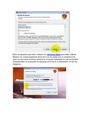 C) En el siguiente paso tener cuidado con Archivos Spam que suelen bajarse 
filtrados con ciertos programas de la red si no se cuenta con un programa anti 
spam su uso puede provocar cambios en el equipo indeseado, lo cual se procede 
a desactivarlos en el paquete de descarga como se ve a continuación en las dos 
imágenes: 
 