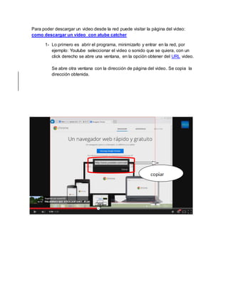 Para poder descargar un video desde la red puede visitar la página del video: 
como descargar un video con atube catcher 
1- Lo primero es abrir el programa, minimizarlo y entrar en la red, por 
ejemplo: Youtube seleccionar el video o sonido que se quiera, con un 
click derecho se abre una ventana, en la opción obtener del URL video. 
Se abre otra ventana con la dirección de página del video. Se copia la 
dirección obtenida. 
 