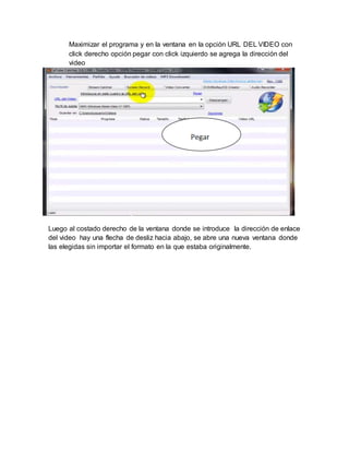 Maximizar el programa y en la ventana en la opción URL DEL VIDEO con 
click derecho opción pegar con click izquierdo se agrega la dirección del 
video 
Luego al costado derecho de la ventana donde se introduce la dirección de enlace 
del video hay una flecha de desliz hacia abajo, se abre una nueva ventana donde 
las elegidas sin importar el formato en la que estaba originalmente. 
 