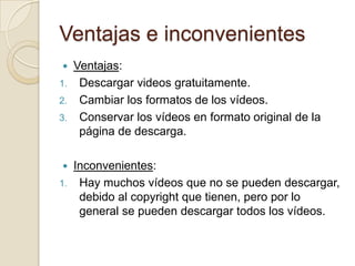 Ventajas e inconvenientes
    Ventajas:
1.    Descargar videos gratuitamente.
2.    Cambiar los formatos de los vídeos.
3.    Conservar los vídeos en formato original de la
      página de descarga.

    Inconvenientes:
1.    Hay muchos vídeos que no se pueden descargar,
      debido al copyright que tienen, pero por lo
      general se pueden descargar todos los vídeos.
 