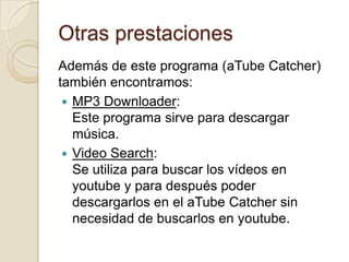 Otras prestaciones
Además de este programa (aTube Catcher)
también encontramos:
  MP3 Downloader:
   Este programa sirve para descargar
   música.
  Video Search:
   Se utiliza para buscar los vídeos en
   youtube y para después poder
   descargarlos en el aTube Catcher sin
   necesidad de buscarlos en youtube.
 