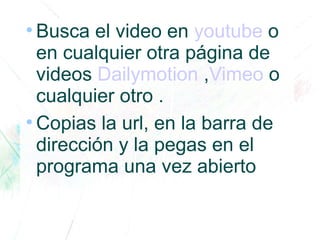 ●
Busca el video en youtube o
en cualquier otra página de
videos Dailymotion ,Vimeo o
cualquier otro .
●
Copias la url, en la barra de
dirección y la pegas en el
programa una vez abierto
 