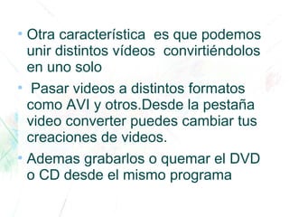 ●
Otra característica es que podemos
unir distintos vídeos convirtiéndolos
en uno solo
●
Pasar videos a distintos formatos
como AVI y otros.Desde la pestaña
video converter puedes cambiar tus
creaciones de videos.
●
Ademas grabarlos o quemar el DVD
o CD desde el mismo programa
 