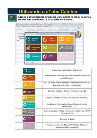 Acesse o aTubeCatcher através do ícone criado no menu Iniciar ou
em sua área de trabalho. A tela abaixo será aberta.
Usado para baixar vídeos da Internet.
Converte vídeos baixados num determinado formatos para
outros formatos.
Cria um vídeo através da captura de determinada área ou
janela em que se está trabalhando.
Converte vídeos de diversos formatos para mp3
Pesquisa vídeos de acordo com o assunto escolhido.
Corta partes de um vídeo de acordo com o tempo
selecionado
Grava arquivos de vídeos, músicas, etc nos formatos: DVD,
Blu-Ray e VCD
Gravador de áudio
Pesquisa músicas por Título MP3 / Artista / Álbum e
habilita para fazer download
Utilizando o aTube Catcher
 