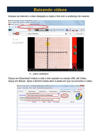 Acesse na internet o vídeo desejado e copie o link com o endereço do mesmo:
Clique em Download Vídeos e cole o link copiado no campo URL del Vídeo,
clique em Baixar. Após o término basta abrir a pasta em que se encontra o vídeo.
Baixando vídeos
https://www.youtube.com/watch?v=gVVW93SeoJw
Neste campo mostra onde o vídeo está sendo gravado
 