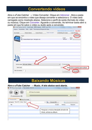 Abra o aTube Catcher → Vídeo Converter. Clique em Adicionar . Abra a pasta
em que se encontra o vídeo que deseja converter e seleciona-o. O vídeo será
carregado como mostrado abaixo. Selecione o perfil de saída (formato do vídeo
ou música). Clique em Converter. Aguarde a conversão. Ao terminar basta abrir a
pasta em que foi salvo o vídeo ou áudio após a conversão.
Abra o aTube Catcher → Music. A tela abaixo será aberta.
Convertendo vídeos
Selecione a pasta para salvar
Baixando Músicas
Pesquise a música desejada através do
título, artista ou álbum.
 
