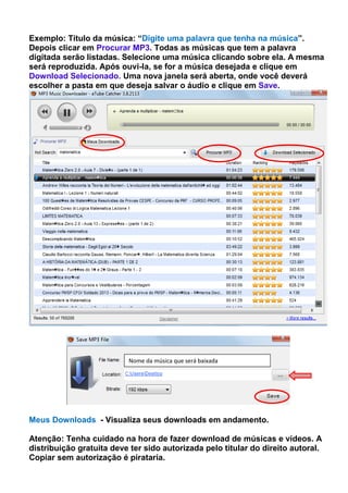 Exemplo: Título da música: “Digite uma palavra que tenha na música”.
Depois clicar em Procurar MP3. Todas as músicas que tem a palavra
digitada serão listadas. Selecione uma música clicando sobre ela. A mesma
será reproduzida. Após ouvi-la, se for a música desejada e clique em
Download Selecionado. Uma nova janela será aberta, onde você deverá
escolher a pasta em que deseja salvar o áudio e clique em Save.
Meus Downloads - Visualiza seus downloads em andamento.
Atenção: Tenha cuidado na hora de fazer download de músicas e vídeos. A
distribuição gratuita deve ter sido autorizada pelo titular do direito autoral.
Copiar sem autorização é pirataria.
Nome da música que será baixada
 