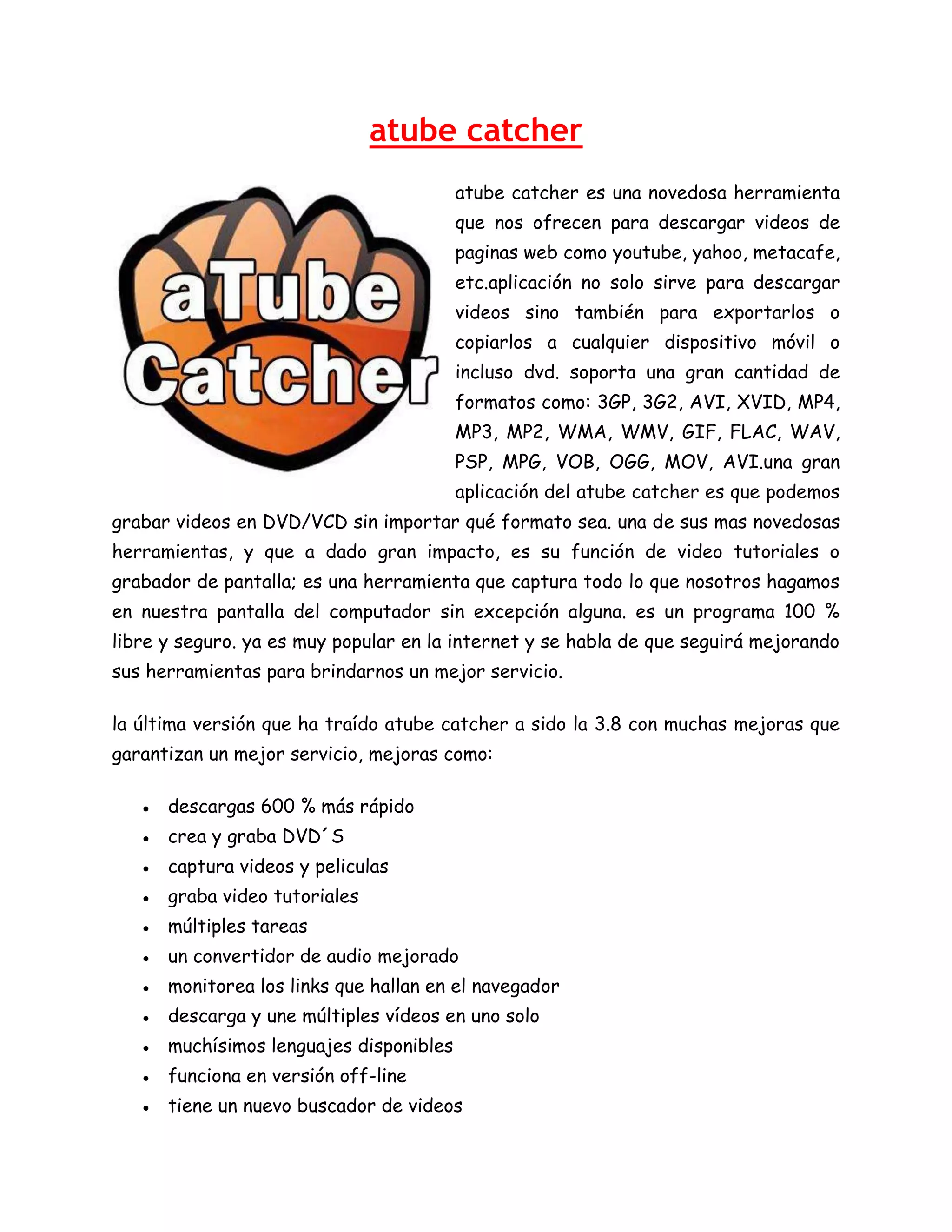atube catcher
atube catcher es una novedosa herramienta
que nos ofrecen para descargar videos de
paginas web como youtube, yahoo, metacafe,
etc.aplicación no solo sirve para descargar
videos sino también para exportarlos o
copiarlos a cualquier dispositivo móvil o
incluso dvd. soporta una gran cantidad de
formatos como: 3GP, 3G2, AVI, XVID, MP4,
MP3, MP2, WMA, WMV, GIF, FLAC, WAV,
PSP, MPG, VOB, OGG, MOV, AVI.una gran
aplicación del atube catcher es que podemos
grabar videos en DVD/VCD sin importar qué formato sea. una de sus mas novedosas
herramientas, y que a dado gran impacto, es su función de video tutoriales o
grabador de pantalla; es una herramienta que captura todo lo que nosotros hagamos
en nuestra pantalla del computador sin excepción alguna. es un programa 100 %
libre y seguro. ya es muy popular en la internet y se habla de que seguirá mejorando
sus herramientas para brindarnos un mejor servicio.
la última versión que ha traído atube catcher a sido la 3.8 con muchas mejoras que
garantizan un mejor servicio, mejoras como:
● descargas 600 % más rápido
● crea y graba DVD´S
● captura videos y peliculas
● graba video tutoriales
● múltiples tareas
● un convertidor de audio mejorado
● monitorea los links que hallan en el navegador
● descarga y une múltiples vídeos en uno solo
● muchísimos lenguajes disponibles
● funciona en versión off-line
● tiene un nuevo buscador de videos

 