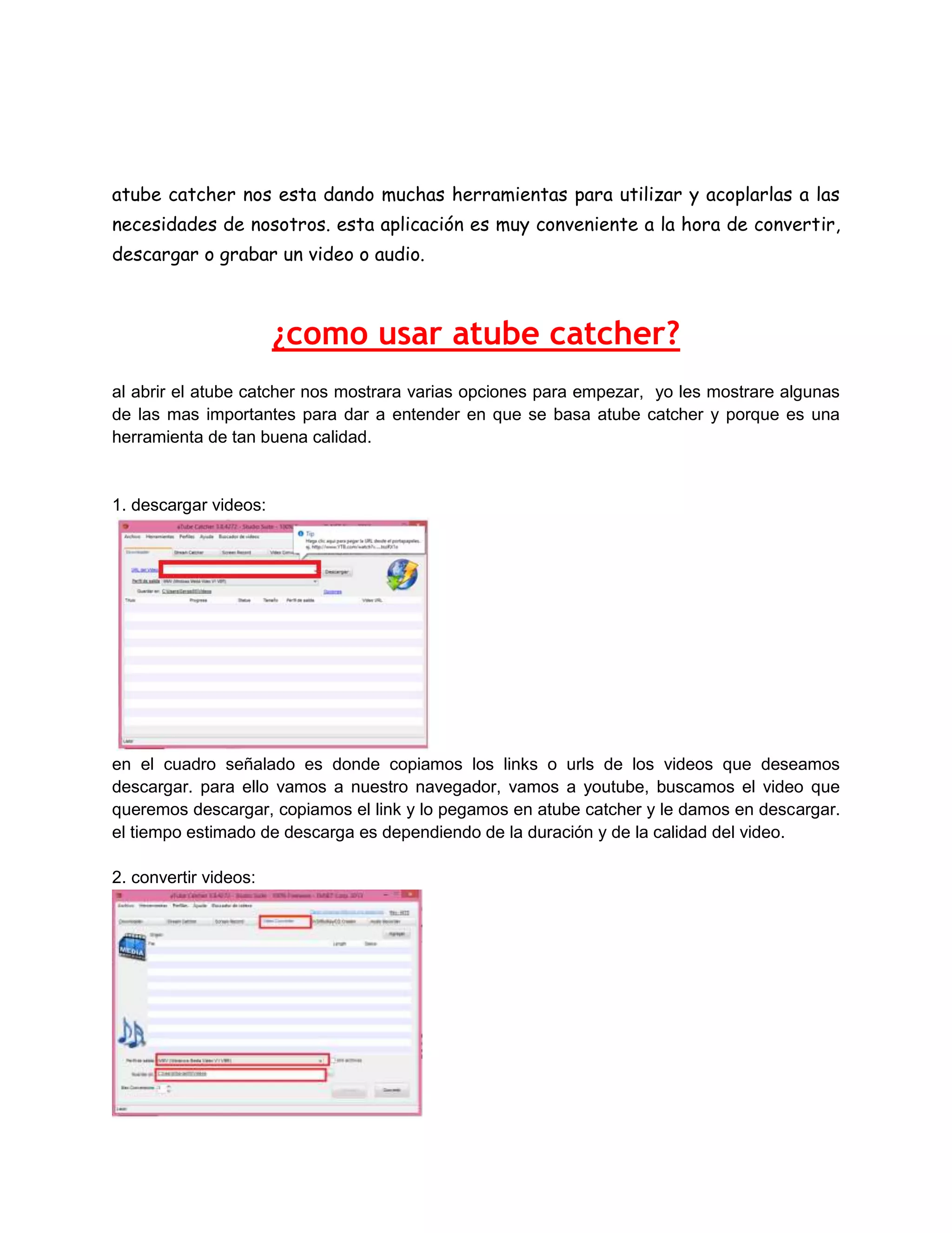 atube catcher nos esta dando muchas herramientas para utilizar y acoplarlas a las
necesidades de nosotros. esta aplicación es muy conveniente a la hora de convertir,
descargar o grabar un video o audio.

¿como usar atube catcher?
al abrir el atube catcher nos mostrara varias opciones para empezar, yo les mostrare algunas
de las mas importantes para dar a entender en que se basa atube catcher y porque es una
herramienta de tan buena calidad.

1. descargar videos:

en el cuadro señalado es donde copiamos los links o urls de los videos que deseamos
descargar. para ello vamos a nuestro navegador, vamos a youtube, buscamos el video que
queremos descargar, copiamos el link y lo pegamos en atube catcher y le damos en descargar.
el tiempo estimado de descarga es dependiendo de la duración y de la calidad del video.
2. convertir videos:

 