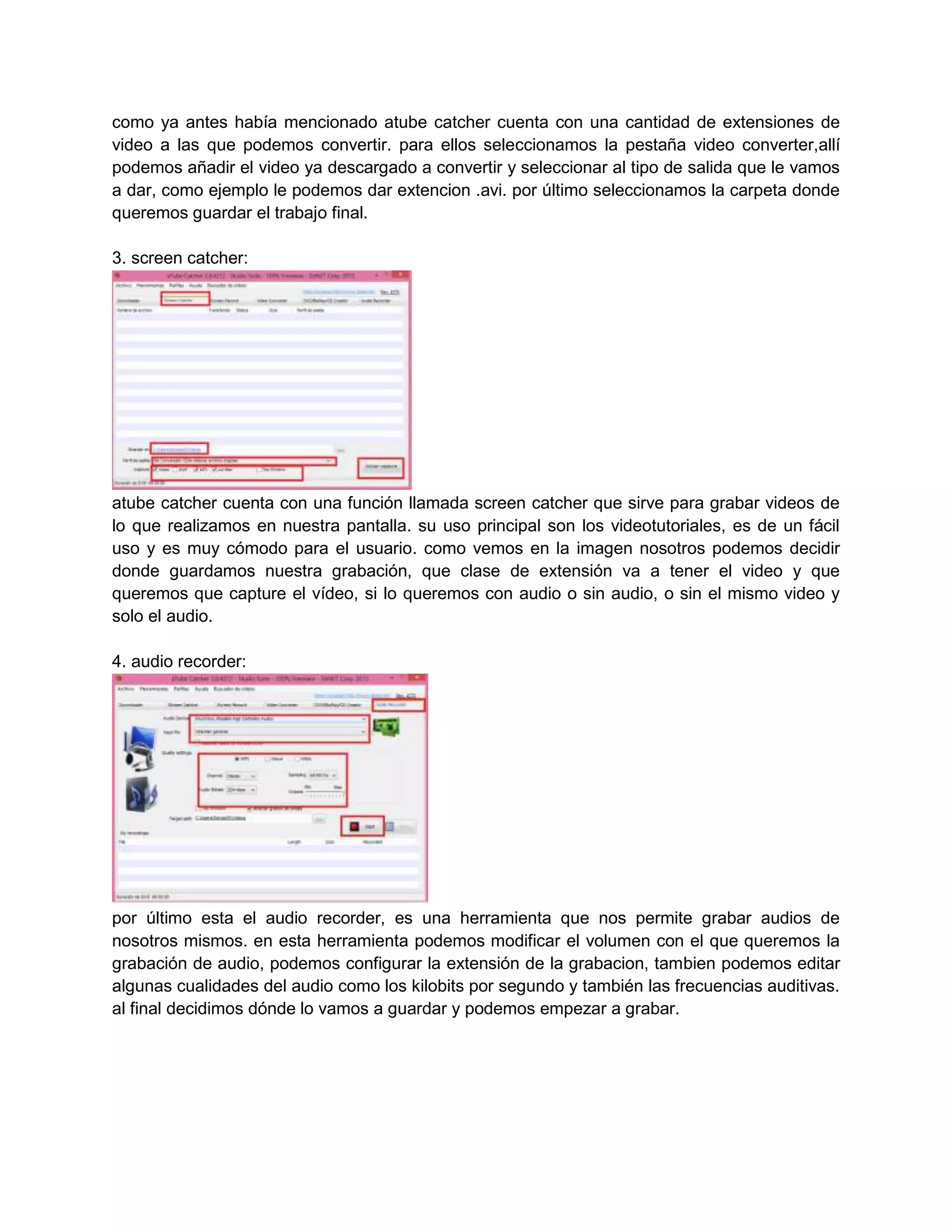 como ya antes había mencionado atube catcher cuenta con una cantidad de extensiones de
video a las que podemos convertir. para ellos seleccionamos la pestaña video converter,allí
podemos añadir el video ya descargado a convertir y seleccionar al tipo de salida que le vamos
a dar, como ejemplo le podemos dar extencion .avi. por último seleccionamos la carpeta donde
queremos guardar el trabajo final.
3. screen catcher:

atube catcher cuenta con una función llamada screen catcher que sirve para grabar videos de
lo que realizamos en nuestra pantalla. su uso principal son los videotutoriales, es de un fácil
uso y es muy cómodo para el usuario. como vemos en la imagen nosotros podemos decidir
donde guardamos nuestra grabación, que clase de extensión va a tener el video y que
queremos que capture el vídeo, si lo queremos con audio o sin audio, o sin el mismo video y
solo el audio.
4. audio recorder:

por último esta el audio recorder, es una herramienta que nos permite grabar audios de
nosotros mismos. en esta herramienta podemos modificar el volumen con el que queremos la
grabación de audio, podemos configurar la extensión de la grabacion, tambien podemos editar
algunas cualidades del audio como los kilobits por segundo y también las frecuencias auditivas.
al final decidimos dónde lo vamos a guardar y podemos empezar a grabar.

 
