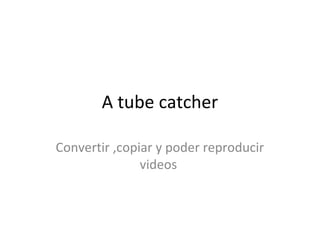 A tube catcher
Convertir ,copiar y poder reproducir
videos
 