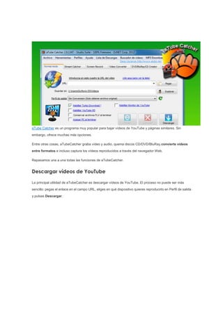 aTube Catcher es un programa muy popular para bajar vídeos de YouTube y páginas similares. Sin
embargo, ofrece muchas más opciones.
Entre otras cosas, aTubeCatcher graba vídeo y audio, quema discos CD/DVD/BluRay,convierte vídeos
entre formatos e incluso captura los vídeos reproducidos a través del navegador Web.
Repasamos una a una todas las funciones de aTubeCatcher.
Descargar vídeos de YouTube
La principal utilidad de aTubeCatcher es descargar vídeos de YouTube. El proceso no puede ser más
sencillo: pegas el enlace en el campo URL, eliges en qué dispositivo quieres reproducirlo en Perfil de salida
y pulsas Descargar.
 