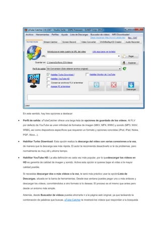 En este sentido, hay tres opciones a destacar:
Perfil de salida: aTubeCatcher ofrece una larga lista de opciones de guardado de los vídeos. Al FLV
por defecto de YouTube se unen infinidad de formatos de imagen (MKV, MP4, WMV) y sonido (MP3, WAV,
WMA), así como dispositivos específicos que requieren un formato y opciones concretas (iPod, iPad, Nokia,
PSP, Xbox...).
Habilitar Turbo Download: Esta opción realiza la descarga del vídeo con varias conexiones a la vez,
de manera que la descarga sea más rápida. El autor te recomienda desactivarlo si te da problemas, pero
normalmente es muy útil y ahorra tiempo.
Habilitar YouTube HD: La alta definición es cada vez más popular, por lo quedescargar los vídeos en
HD es garantía de calidad de imagen y sonido. Activa esta opción si quieres bajar el vídeo a la mayor
calidad posible.
Si necesitas descargar dos o más vídeos a la vez, te será más práctico usar la opciónLista de
Descargas, situada en la barra de herramientas. Desde esa ventana puedes pegar uno o más enlaces y
descargar los vídeos, convirtiéndolos a otro formato si lo deseas. El proceso es el mismo que antes pero
desde un entorno más simple.
Además, desde Buscador de vídeos puedes ahorrarte ir a la página web original, ya que tecleando la
combinación de palabras que buscas, aTube Catcher te mostrará los vídeos que respondan a tu búsqueda
 