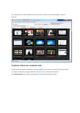 con miniaturas de los vídeos. Desde esa ventana puedes reproducir el vídeo, descargarlo o copiar la
dirección.
Capturar vídeos de cualquier web
Aunque la lista de páginas compatibles con aTube Catcher es muy larga, en ocasiones estarás interesado
en obtener un vídeo de una página diferente. Para estos casos, aTubeCatcher ofrece el
modo StreamCatcher, que captura directamente la emisión por streaming del vídeo.
 