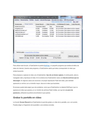 Para utilizar esta función, aTubeCatcher te pedirá WinPcap, un pequeño programa que analiza el tráfico de
datos de Internet. Usando este programa, aTubeCatcher sabrá qué datos corresponden al vídeo que
andas buscando.
Para empezar a capturar el vídeo con aTubeCatcher, haz clic en Iniciar captura. A continuación, abre tu
navegador web y reproduce el vídeo. En la ventana de aTubeCatcher verás una lista de archivos que se
descargan. En algunos casos son anuncios o el propio reproductor Flash del vídeo, pero también
aparecerá un archivo con un tamaño mayor: ése es el vídeo que buscabas.
El proceso puede darte algún que otro problema, como que aTubeCatcher no detecte WinPcap o que no
aparezca el vídeo que quieras y sí un montón de archivos Flash inútiles, así que ten un poco de
paciencia y afinando la puntería encontrarás lo que quieres.
Grabar tu pantalla en vídeo
La función Screen Record de aTubeCatcher te permite grabar un vídeo de tu pantalla, con o sin sonido.
Puedes elegir un fragmento de la pantalla o una ventana concreta.
 