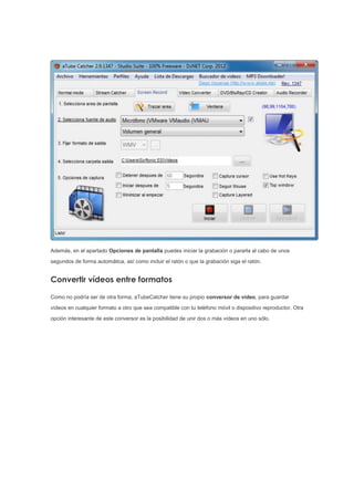 Además, en el apartado Opciones de pantalla puedes iniciar la grabación o pararla al cabo de unos
segundos de forma automática, así como incluir el ratón o que la grabación siga el ratón.
Convertir vídeos entre formatos
Como no podría ser de otra forma, aTubeCatcher tiene su propio conversor de vídeo, para guardar
vídeos en cualquier formato a otro que sea compatible con tu teléfono móvil o dispositivo reproductor. Otra
opción interesante de este conversor es la posibilidad de unir dos o más vídeos en uno sólo.
 