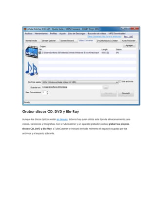 Grabar discos CD, DVD y Blu-Ray
Aunque los discos ópticos están en desuso, todavía hay quien utiliza este tipo de almacenamiento para
vídeos, canciones y fotografías. Con aTubeCatcher y un aparato grabador podrás grabar tus propios
discos CD, DVD y Blu-Ray. aTubeCatcher te indicará en todo momento el espacio ocupado por los
archivos y el espacio sobrante.
 