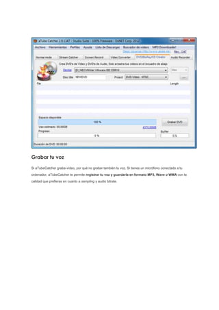 Grabar tu voz
Si aTubeCatcher graba vídeo, por qué no grabar también tu voz. Si tienes un micrófono conectado a tu
ordenador, aTubeCatcher te permite registrar tu voz y guardarla en formato MP3, Wave o WMA con la
calidad que prefieras en cuanto a sampling y audio bitrate.
 