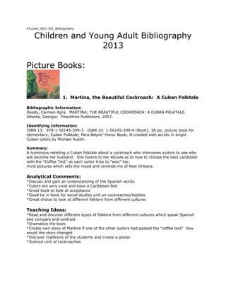 ATucker_EDU 391_Bibliography
Children and Young Adult Bibliography
2013
Picture Books:
1. Martina, the Beautiful Cockroach: A Cuban Folktale
Bibliographic Information:
Deedy, Carmen Agra. MARTINA; THE BEAUTIFUL COCKROACH: A CUBAN FOLKTALE.
Atlanta, Georgia: Peachtree Publishers, 2007.
Identifying Information:
ISBN 13: 978-1-56145-399-3 ISBN 10: 1-56145-399-4 (Book); 38 pp; picture book for
elementary; Cuban Folktale; Para Belpre’ Honor Book; ill created with acrylic in bright
Cuban colors by Michael Austin.
Summary:
A humorous retelling a Cuban folktale about a cockroach who interviews suitors to see who
will become her husband. She listens to her Abuela as to how to choose the best candidate
with the “Coffee Test” as each suitor tries to “woo” her.
Vivid pictures which sets the mood and reminds me of New Orleans.
Analytical Comments:
*Discuss and gain an understanding of the Spanish words.
*Colors are very vivid and have a Caribbean feel
*Great book to look at acceptance
*Good tie in book for social studies unit on cockroaches/beetles
*Great choice to look at different folklore from different cultures
Teaching Ideas:
*Read and discover different types of folklore from different cultures which speak Spanish
and compare and contrast
*Dramatize the book
*Create own story of Martina if one of the other suitors had passed the “coffee test” how
would the story changed
*Discover traditions of the students and create a poster
*Science Unit of cockroaches
 