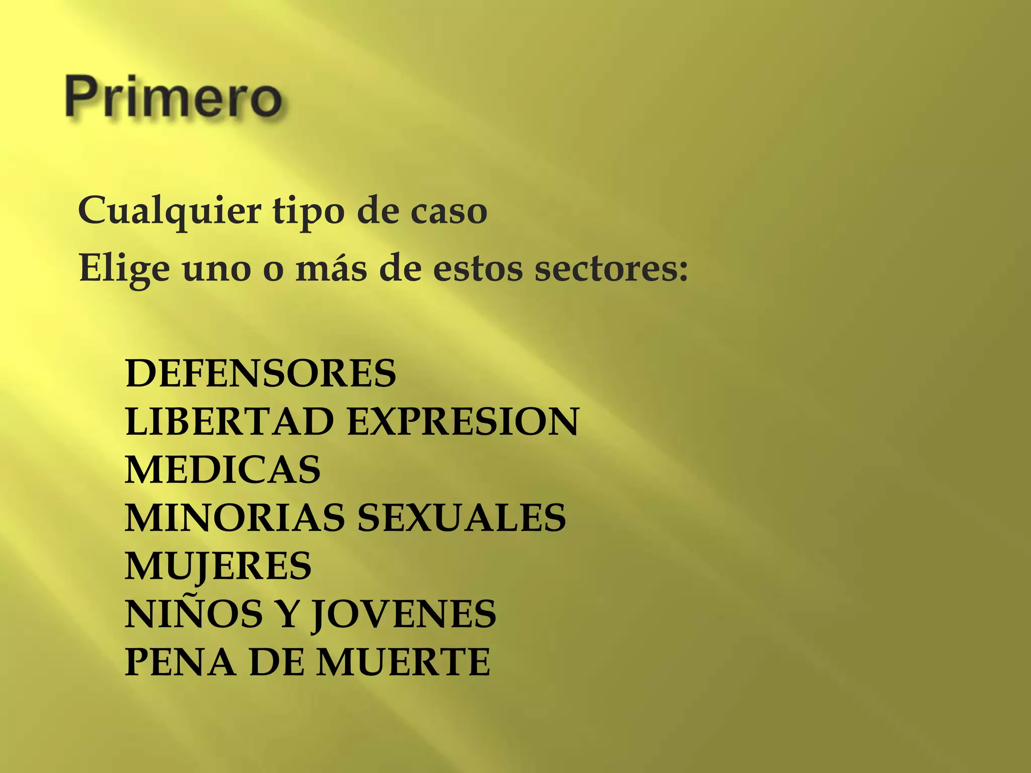 Cualquier tipo de caso
Elige uno o más de estos sectores:
DEFENSORES
LIBERTAD EXPRESION
MEDICAS
MINORIAS SEXUALES
MUJERES
NIÑOS Y JOVENES
PENA DE MUERTE