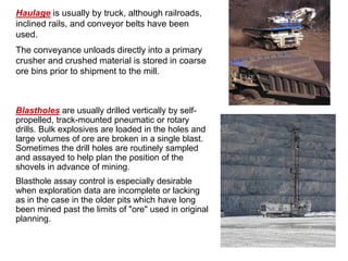 Haulage is usually by truck, although railroads,
inclined rails, and conveyor belts have been
used.
The conveyance unloads directly into a primary
crusher and crushed material is stored in coarse
ore bins prior to shipment to the mill.
Blastholes are usually drilled vertically by self-
propelled, track-mounted pneumatic or rotary
drills. Bulk explosives are loaded in the holes and
large volumes of ore are broken in a single blast.
Sometimes the drill holes are routinely sampled
and assayed to help plan the position of the
shovels in advance of mining.
Blasthole assay control is especially desirable
when exploration data are incomplete or lacking
as in the case in the older pits which have long
been mined past the limits of "ore" used in original
planning.
 