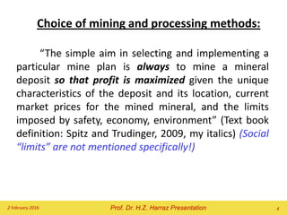 Choice of mining and processing methods:
“The simple aim in selecting and implementing a
particular mine plan is always to mine a mineral
deposit so that profit is maximized given the unique
characteristics of the deposit and its location, current
market prices for the mined mineral, and the limits
imposed by safety, economy, environment” (Text book
definition: Spitz and Trudinger, 2009, my italics) (Social
“limits” are not mentioned specifically!)
2 February 2016 4Prof. Dr. H.Z. Harraz Presentation
 