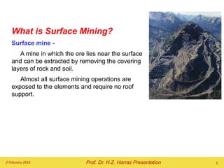 What is Surface Mining?
Surface mine -
A mine in which the ore lies near the surface
and can be extracted by removing the covering
layers of rock and soil.
Almost all surface mining operations are
exposed to the elements and require no roof
support.
2 February 2016 5Prof. Dr. H.Z. Harraz Presentation
 