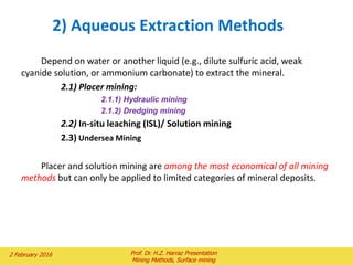 Depend on water or another liquid (e.g., dilute sulfuric acid, weak
cyanide solution, or ammonium carbonate) to extract the mineral.
2.1) Placer mining:
2.1.1) Hydraulic mining
2.1.2) Dredging mining
2.2) In-situ leaching (ISL)/ Solution mining
2.3) Undersea Mining
Placer and solution mining are among the most economical of all mining
methods but can only be applied to limited categories of mineral deposits.
2) Aqueous Extraction Methods
2 February 2016 Prof. Dr. H.Z. Harraz Presentation
Mining Methods, Surface mining
 