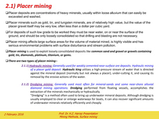 Placer deposits are concentrations of heavy minerals, usually within loose alluvium that can easily be
excavated and washed.
Placer minerals such as gold, tin, and tungsten minerals, are of relatively high value, but the value of the
placer gravel itself may be very low, often less than a dollar per cubic yard.
For deposits of such low grade to be worked they must be near water, on or near the surface of the
ground, and should be only loosely consolidated so that drilling and blasting are not necessary.
Placer mining affects large surface areas for the volume of material mined, is highly visible and has
serious environmental problems with surface disturbance and stream pollution.
Placer mining is used to exploit loosely consolidated deposits like common sand and gravel or gravels containing
gold, tin, diamonds, platinum, titanium, or gems.
There are two types of placer mining:-
2.1.1) Hydraulic mining: Generally used for weakly cemented near-surface ore deposits. Hydraulic mining
of a placer gold deposit. Hydraulic king utilizes a high-pressure stream of water that is directed
against the mineral deposit (normally but not always a placer), under-cutting it, and causing its
removal by the erosive actions of the water.
2.1.2) Dredging mining: Generally used most often for mineral-sands and some near-shore alluvial
diamond mining operations. Dredging performed from floating vessels, accomplishes the
extraction of the minerals mechanically or hydraulically.
"Dredging" is a method often used to bring up underwater mineral deposits. Although dredging is
usually employed to clear or enlarge waterways for boats, it can also recover significant amounts
of underwater minerals relatively efficiently and cheaply.
2.1) Placer mining
2 February 2016 Prof. Dr. H.Z. Harraz Presentation
Mining Methods, Surface mining
 